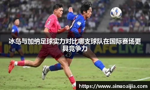 冰岛与加纳足球实力对比哪支球队在国际赛场更具竞争力