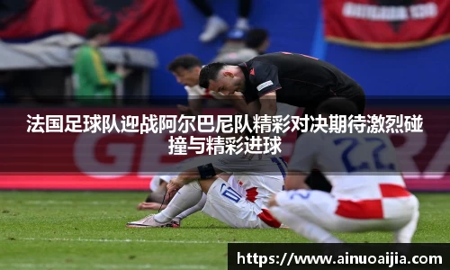 法国足球队迎战阿尔巴尼队精彩对决期待激烈碰撞与精彩进球