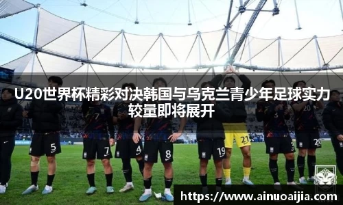 U20世界杯精彩对决韩国与乌克兰青少年足球实力较量即将展开