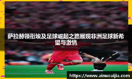 萨拉赫领衔埃及足球崛起之路展现非洲足球新希望与激情